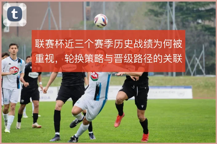 联赛杯近三个赛季历史战绩为何被重视，轮换策略与晋级路径的关联