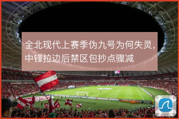 全北现代上赛季伪九号为何失灵,中锋拉边后禁区包抄点骤减