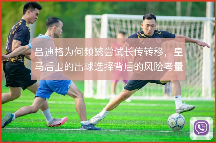 吕迪格为何频繁尝试长传转移，皇马后卫的出球选择背后的风险考量