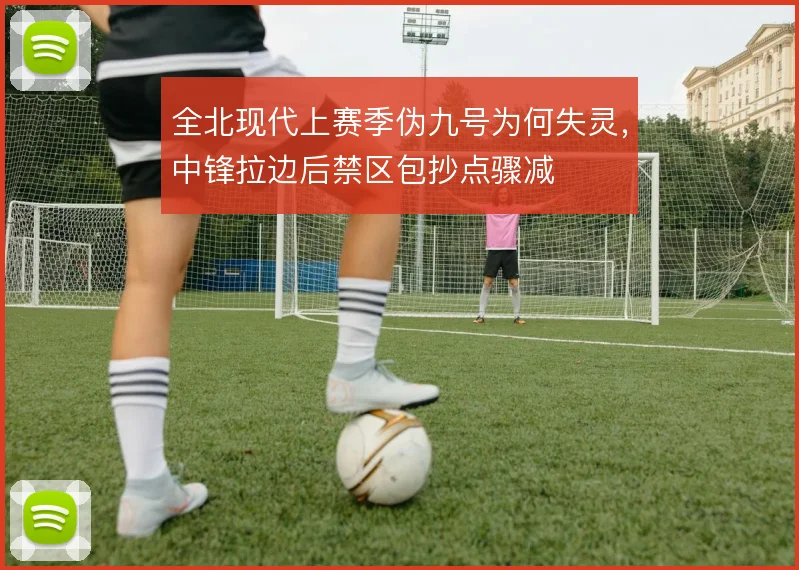 全北现代上赛季伪九号为何失灵,中锋拉边后禁区包抄点骤减