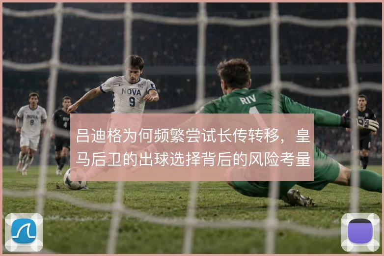 吕迪格为何频繁尝试长传转移，皇马后卫的出球选择背后的风险考量