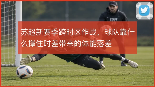 苏超新赛季跨时区作战,球队靠什么撑住时差带来的体能落差