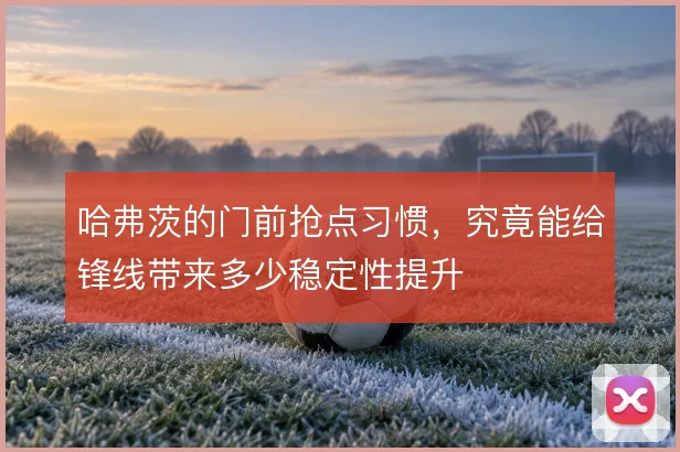 哈弗茨的门前抢点习惯，究竟能给锋线带来多少稳定性提升