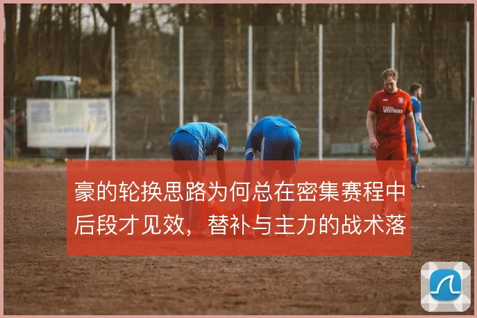 豪的轮换思路为何总在密集赛程中后段才见效，替补与主力的战术落差怎么填