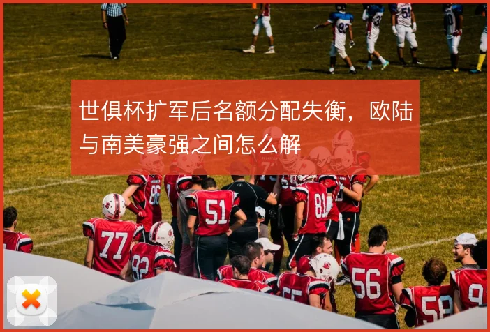 世俱杯扩军后名额分配失衡，欧陆与南美豪强之间怎么解